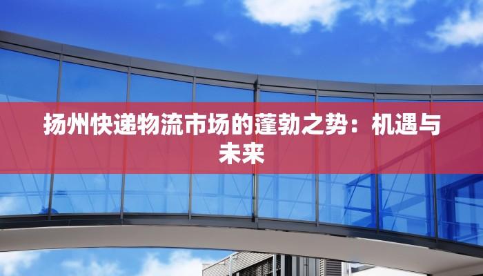 扬州快递物流市场的蓬勃之势:机遇与未来 扬州快递物流市场的蓬勃之势:机遇与未来